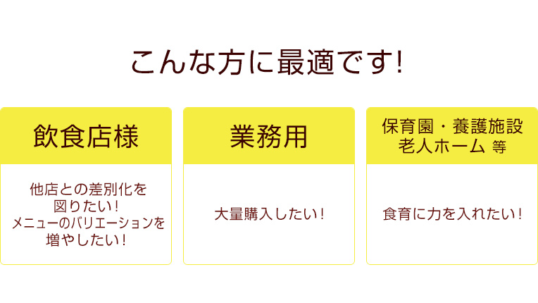 こんな方に最適です。［飲食店様］他店との差別化を図りたい！メニューのバリエーションを増やしたい！［業務用］大量購入したい！［保育園・養護施設・老人ホーム等］食育に力を入れたい！