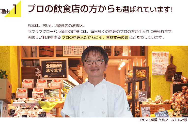 理由1：プロの飲食店の方からも選ばれています！熊本は、おいしい飲食店の激戦区。ラブラブグローバル菊池の店舗には、毎日多くの料理のプロの方が仕入れに来られます。美味しい料理を作るプロの料理人だからこそ、素材本来の味にこだわっています。